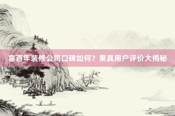 喜百年装修公司口碑如何？果真用户评价大揭秘