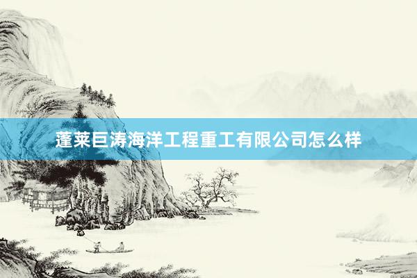 蓬莱巨涛海洋工程重工有限公司怎么样