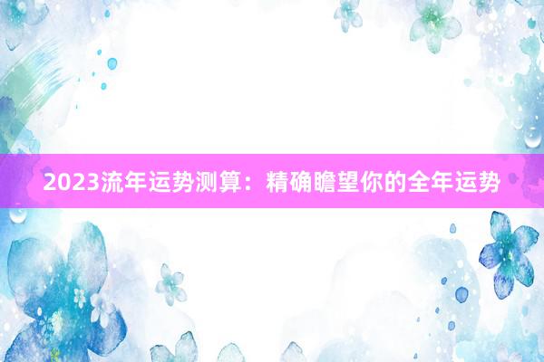 2023流年运势测算：精确瞻望你的全年运势